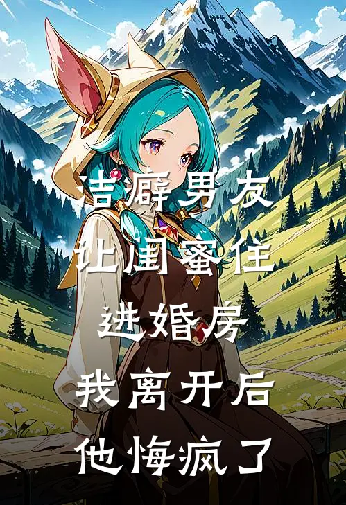 洁癖男友让闺蜜住进婚房，我离开后他悔疯了