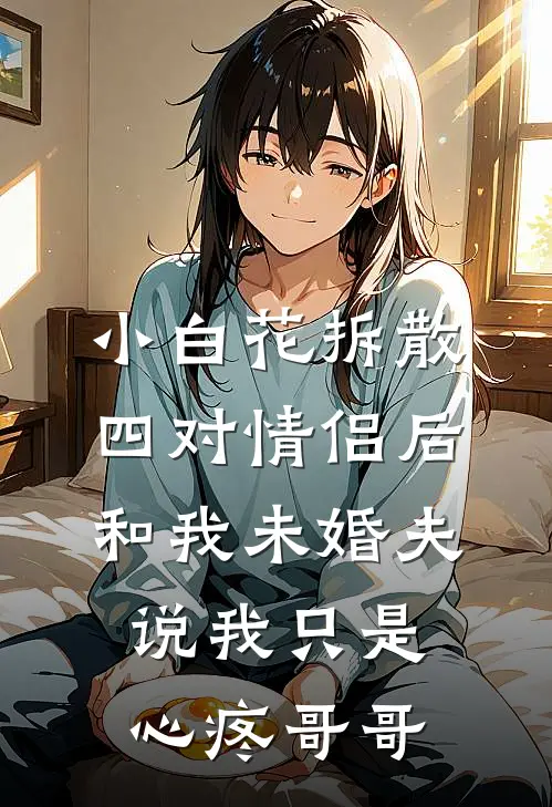 小白花拆散四对情侣后，和我未婚夫说我只是心疼哥哥