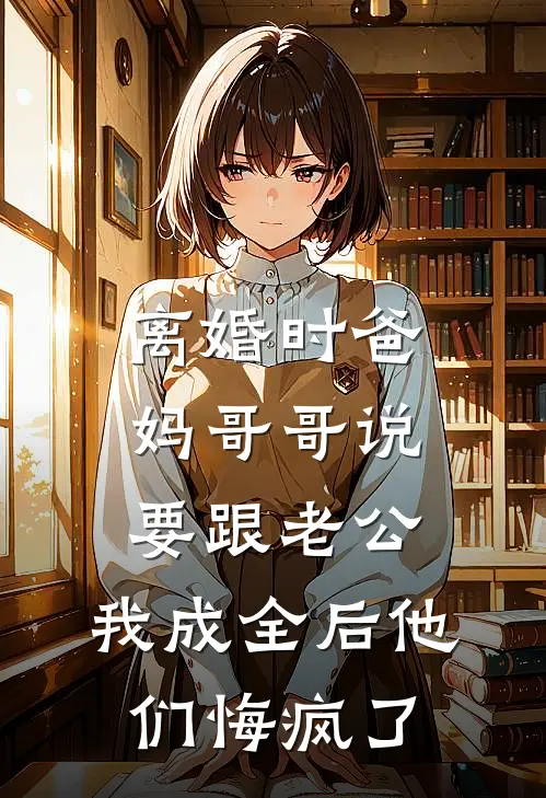 离婚时爸妈哥哥说要跟老公，我成全后他们悔疯了(祈明周祈明)完结版免费阅读_离婚时爸妈哥哥说要跟老公，我成全后他们悔疯了全文免费阅读