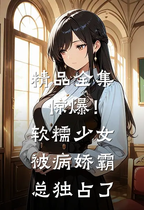 精品全集惊爆！软糯少女被病娇霸总独占了