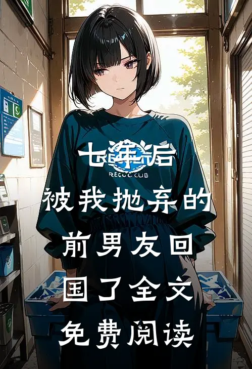 七年后,被我抛弃的前男友回国了全文免费阅读