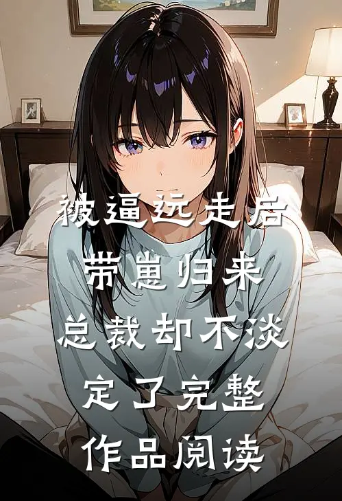 被逼远走后带崽归来，总裁却不淡定了完整作品阅读