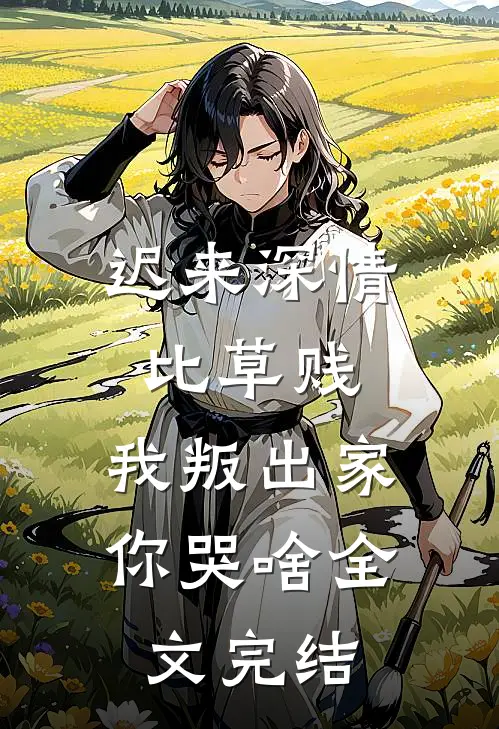 迟来深情比草贱，我叛出家你哭啥全文完结
