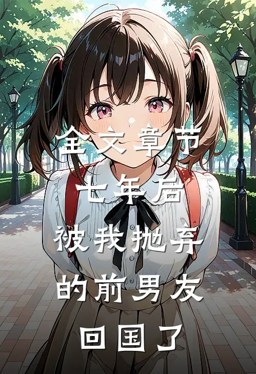 全文章节七年后，被我抛弃的前男友回国了