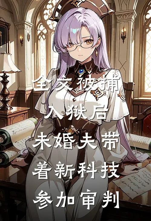 全文被捕入狱后，未婚夫带着新科技参加审判