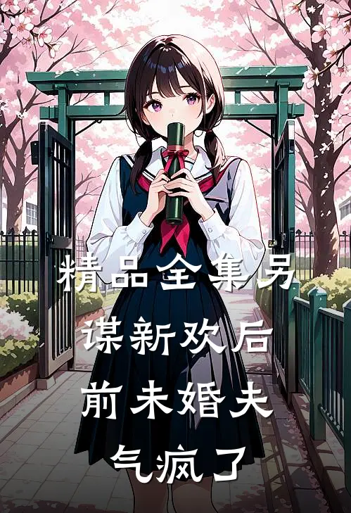 精品全集另谋新欢后，前未婚夫气疯了