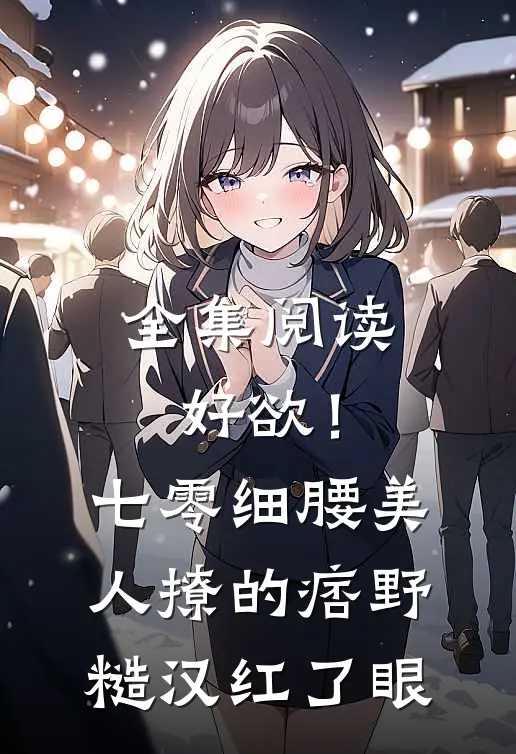 全集阅读好欲！七零细腰美人，撩的痞野糙汉红了眼