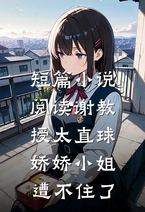 短篇小说阅读谢教授太直球，娇娇小姐遭不住了