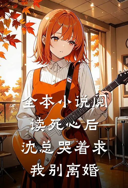 全本小说阅读死心后，沈总哭着求我别离婚