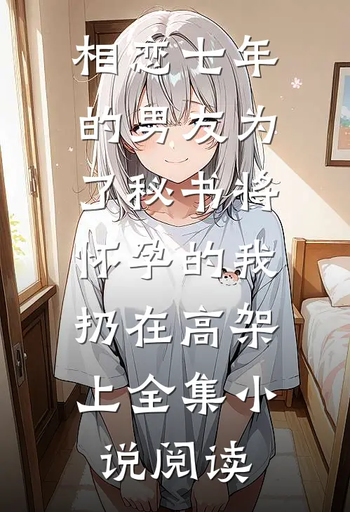 相恋七年的男友为了秘书将怀孕的我扔在高架上全集小说阅读