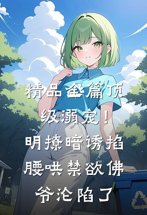 精品全篇顶级溺宠！明撩暗诱掐腰哄，禁欲佛爷沦陷了