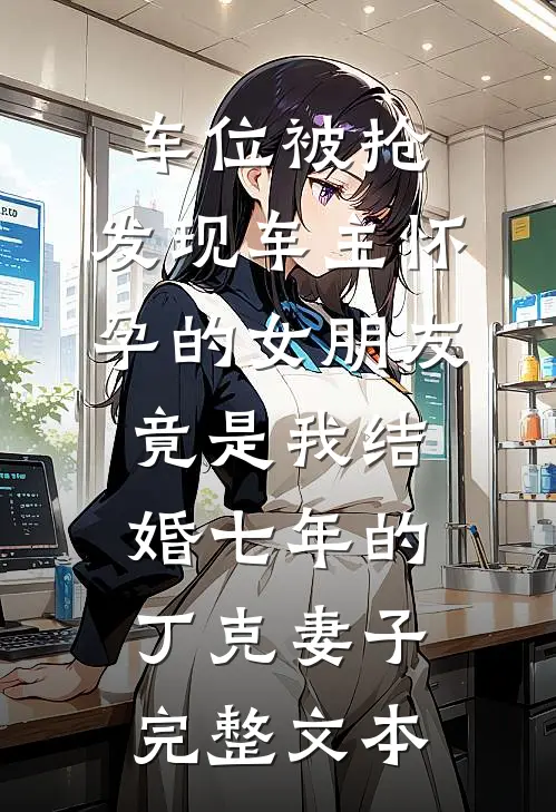 车位被抢，发现车主怀孕的女朋友竟是我结婚七年的丁克妻子完整文本