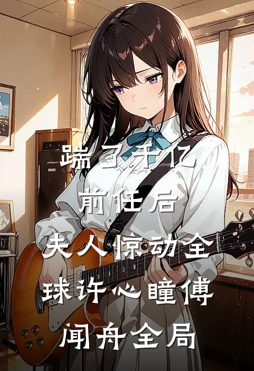 踹了千亿前任后，夫人惊动全球许心瞳傅闻舟全局