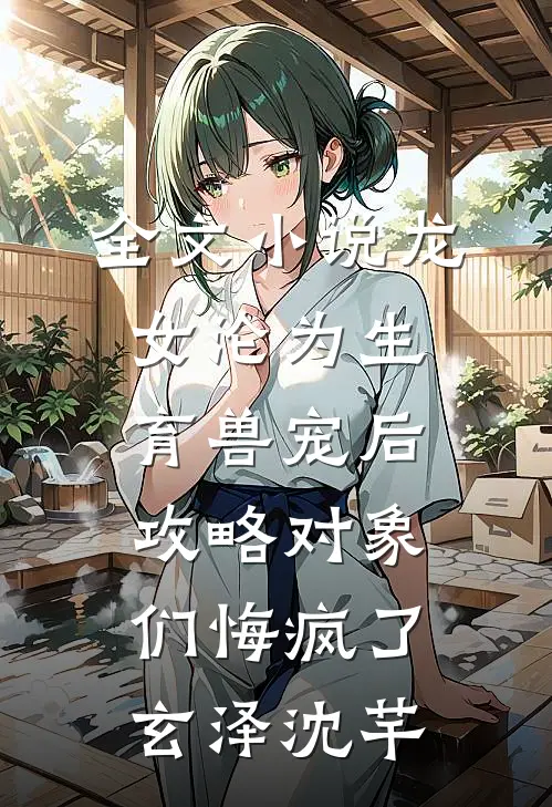 全文小说龙女沦为生育兽宠后，攻略对象们悔疯了玄泽沈芊