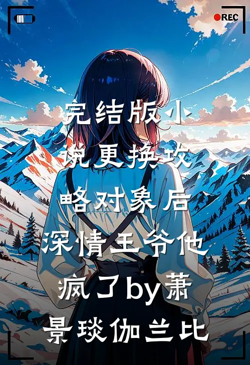 完结版小说更换攻略对象后，深情王爷他疯了by萧景琰伽兰比
