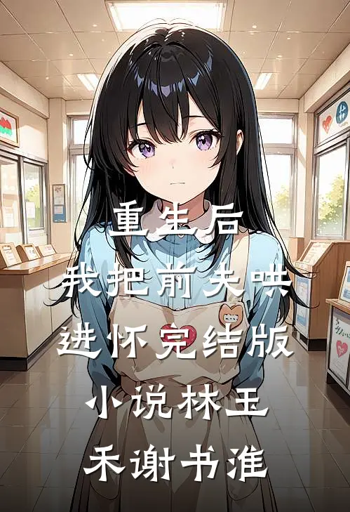 重生后，我把前夫哄进怀完结版小说林玉禾谢书淮