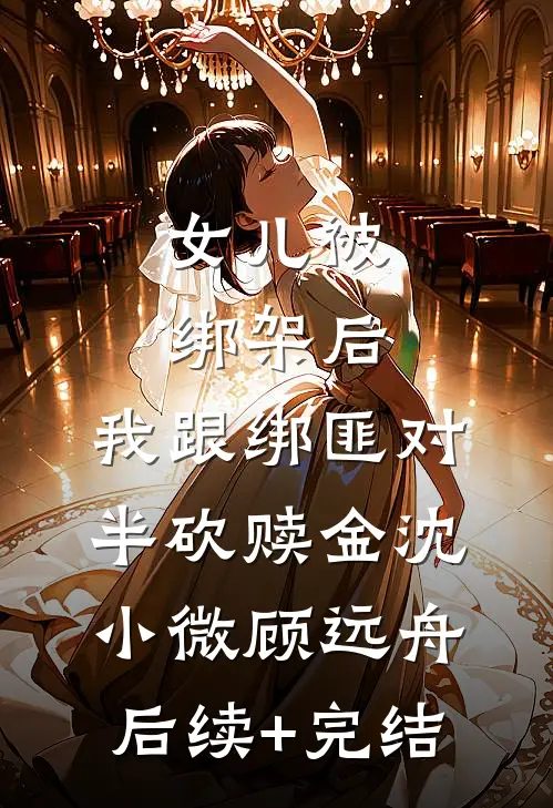 女儿被绑架后，我跟绑匪对半砍赎金沈小微顾远舟后续+完结