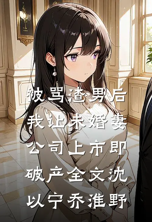 被骂渣男后，我让未婚妻公司上市即破产全文沈以宁乔淮野