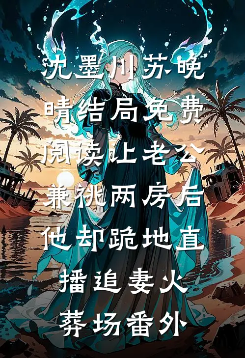 沈墨川苏晚晴结局免费阅读让老公兼祧两房后，他却跪地直播追妻火葬场番外