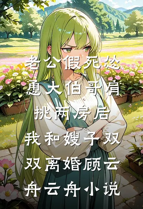 老公假死怂恿大伯哥肩挑两房后，我和嫂子双双离婚顾云舟云舟小说