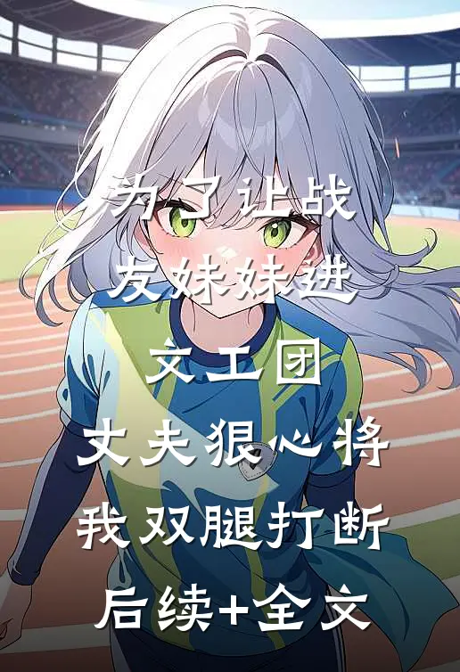 为了让战友妹妹进文工团，丈夫狠心将我双腿打断后续+全文