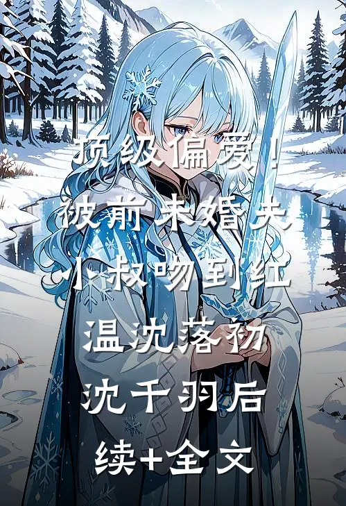 顶级偏爱！被前未婚夫小叔吻到红温沈落初沈千羽后续+全文