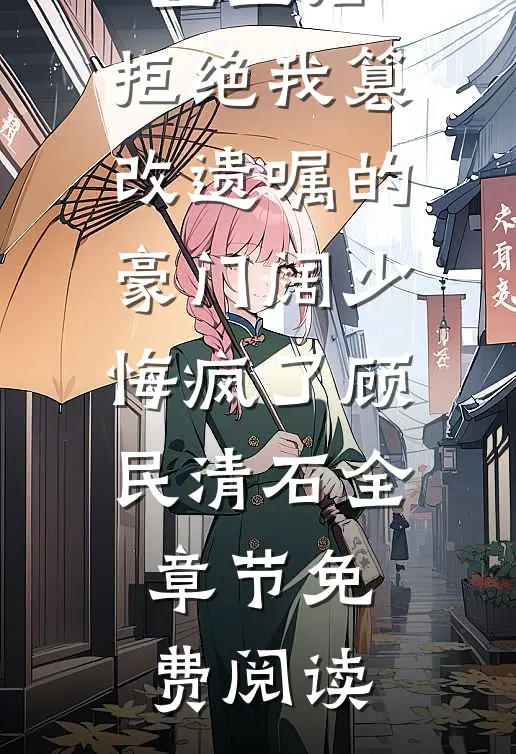 重生后，拒绝我篡改遗嘱的豪门阔少悔疯了顾民清石全章节免费阅读