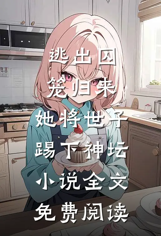 逃出囚笼归来，她将世子踢下神坛小说全文免费阅读