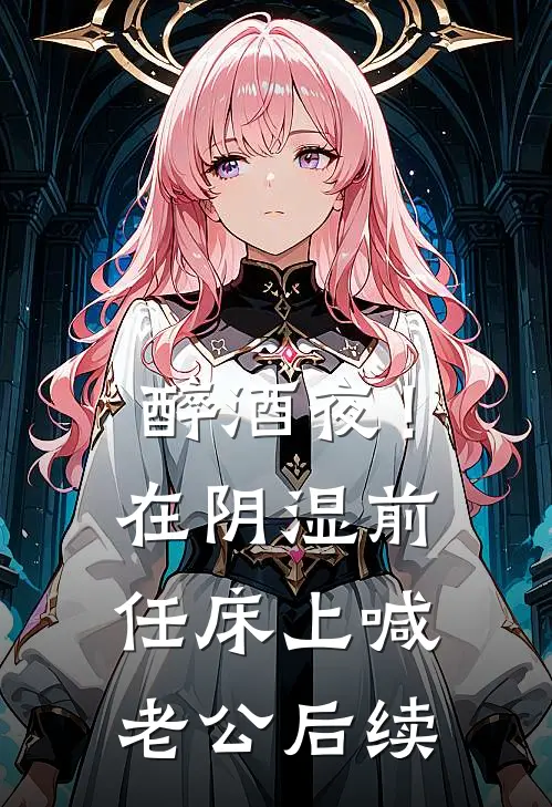 醉酒夜！在阴湿前任床上，喊老公后续