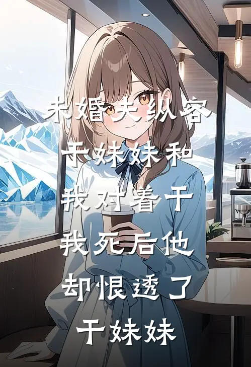 未婚夫纵容干妹妹和我对着干，我死后他却恨透了干妹妹