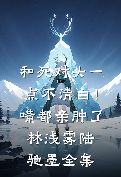 和死对头一点不清白！嘴都亲肿了林浅雾陆驰墨全集