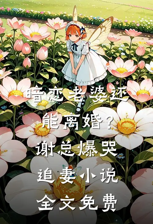暗恋老婆还能离婚？谢总爆哭追妻小说全文免费