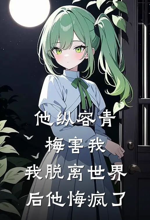 他纵容青梅害我，我脱离世界后他悔疯了
